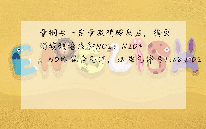 量铜与一定量浓硝酸反应，得到硝酸铜溶液和NO2、N2O4、NO的混合气体，这些气体与1.68 L O2（标准状况）混合后