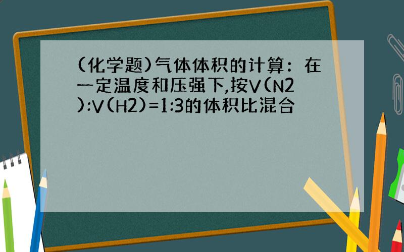 (化学题)气体体积的计算：在一定温度和压强下,按V(N2):V(H2)=1:3的体积比混合