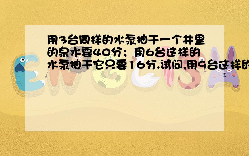 用3台同样的水泵抽干一个井里的泉水要40分；用6台这样的水泵抽干它只要16分.试问,用9台这样的水泵,多少