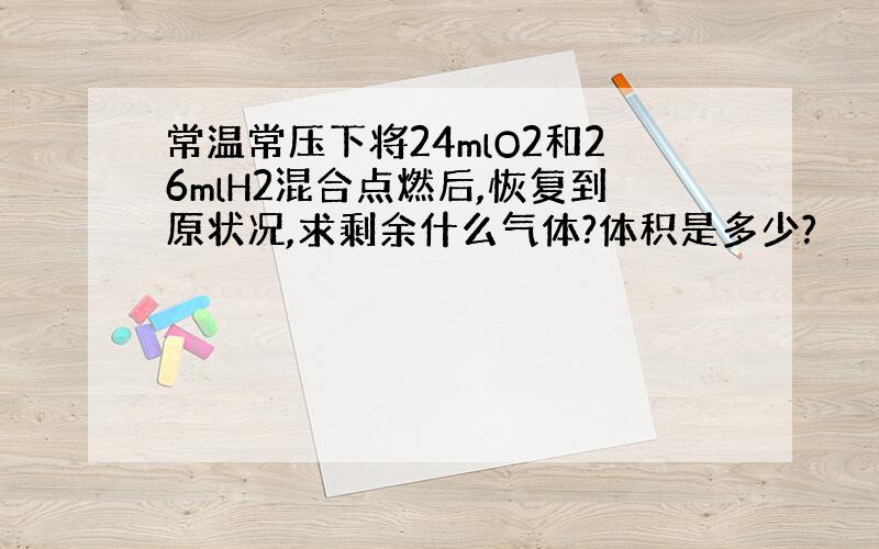 常温常压下将24mlO2和26mlH2混合点燃后,恢复到原状况,求剩余什么气体?体积是多少?