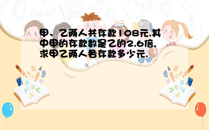 甲、乙两人共存款108元.其中甲的存款数是乙的2.6倍,求甲乙两人各存款多少元.