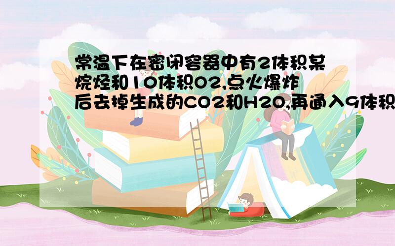 常温下在密闭容器中有2体积某烷烃和10体积O2,点火爆炸后去掉生成的CO2和H2O,再通入9体积O2,再点火爆炸,此时O