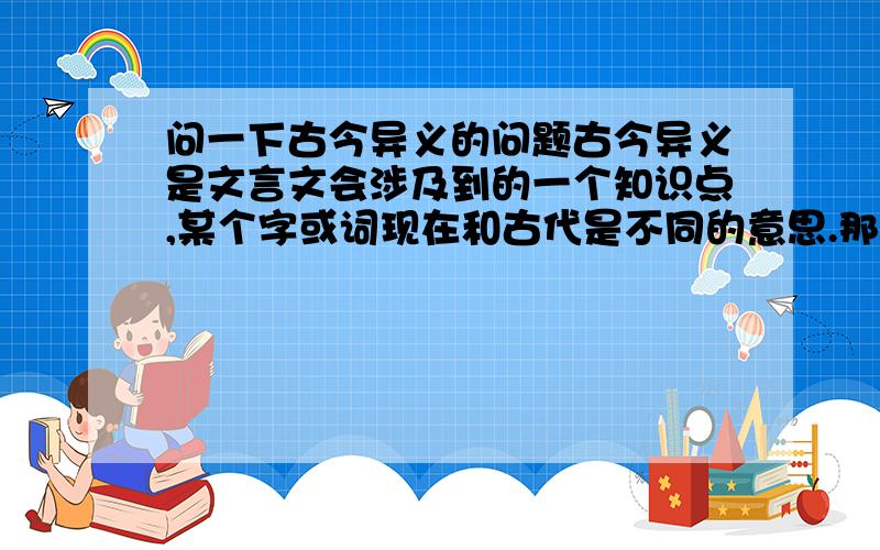 问一下古今异义的问题古今异义是文言文会涉及到的一个知识点,某个字或词现在和古代是不同的意思.那么我想问大家几个问题：1、