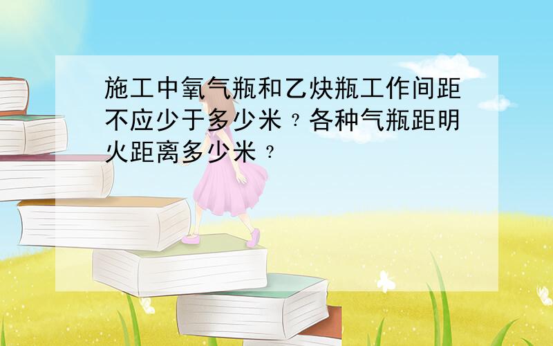 施工中氧气瓶和乙炔瓶工作间距不应少于多少米﹖各种气瓶距明火距离多少米﹖