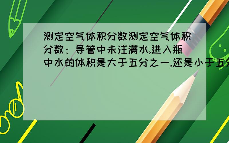 测定空气体积分数测定空气体积分数：导管中未注满水,进入瓶中水的体积是大于五分之一,还是小于五分之一,为什么?