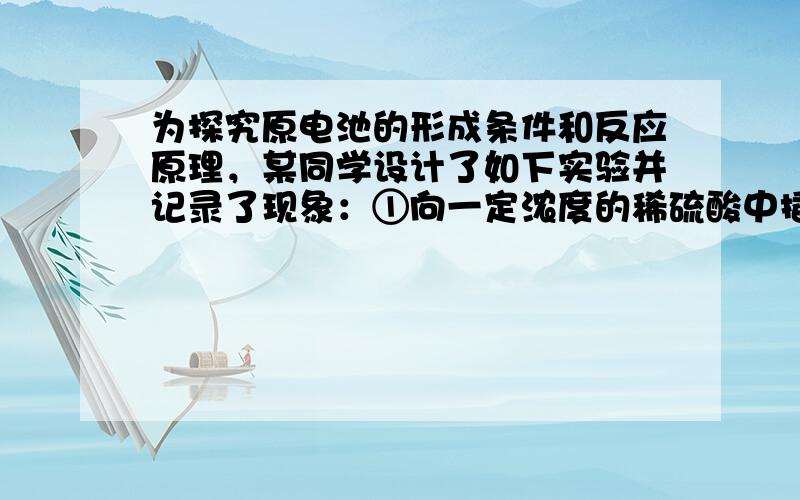 为探究原电池的形成条件和反应原理，某同学设计了如下实验并记录了现象：①向一定浓度的稀硫酸中插入锌片，看到有气泡生成；②向