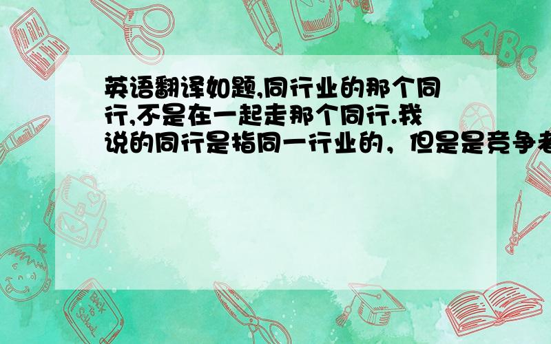 英语翻译如题,同行业的那个同行,不是在一起走那个同行.我说的同行是指同一行业的，但是是竞争者，因为都是生产一种产品的，所