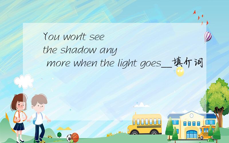 You won't see the shadow any more when the light goes__填介词