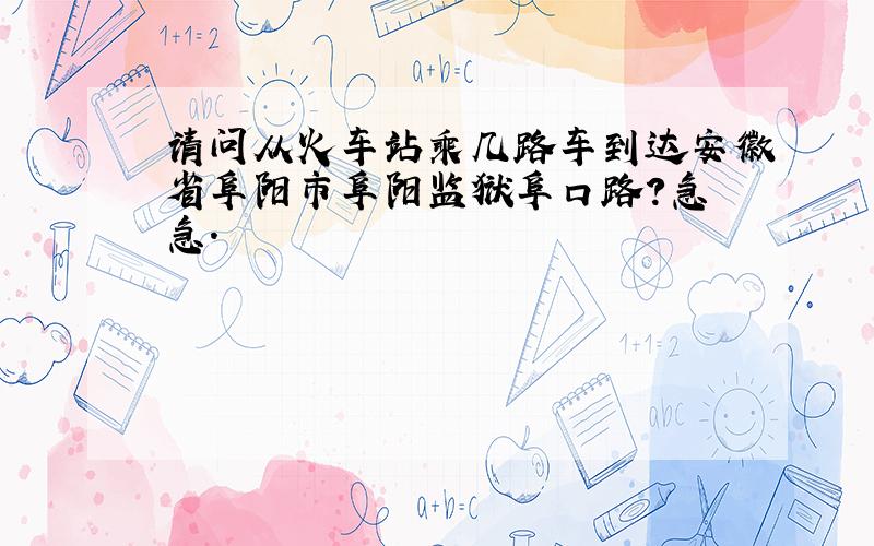 请问从火车站乘几路车到达安徽省阜阳市阜阳监狱阜口路?急 急.