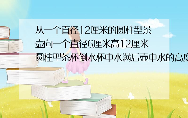 从一个直径12厘米的圆柱型茶壶向一个直径6厘米高12厘米圆柱型茶杯倒水杯中水满后壶中水的高度下降了几厘米