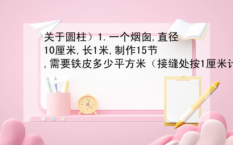 关于圆柱）1.一个烟囱,直径10厘米,长1米,制作15节,需要铁皮多少平方米（接缝处按1厘米计算）?2.如果圆柱的高减少