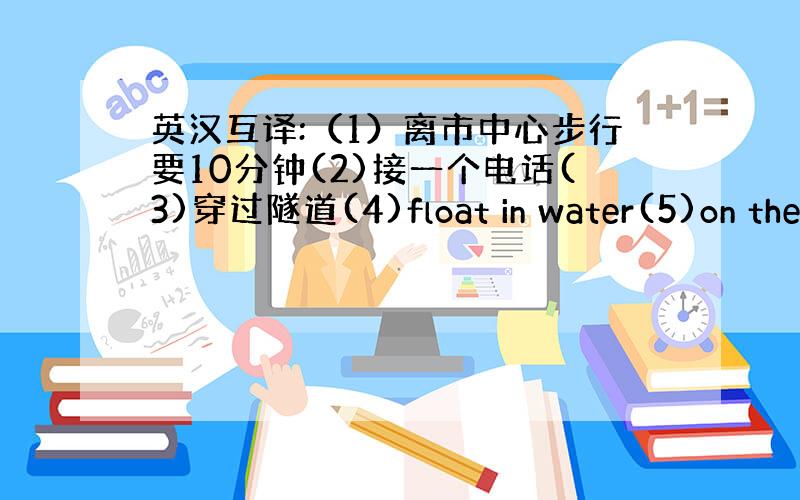 英汉互译:（1）离市中心步行要10分钟(2)接一个电话(3)穿过隧道(4)float in water(5)on the