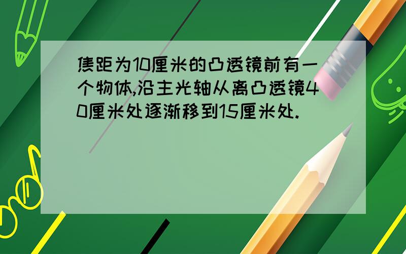 焦距为10厘米的凸透镜前有一个物体,沿主光轴从离凸透镜40厘米处逐渐移到15厘米处.