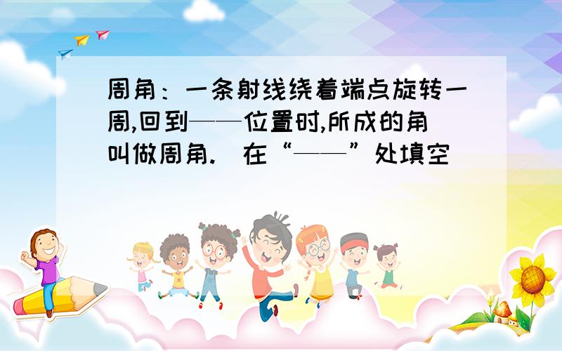 周角：一条射线绕着端点旋转一周,回到——位置时,所成的角叫做周角.（在“——”处填空）