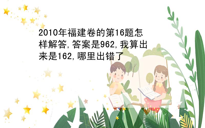 2010年福建卷的第16题怎样解答,答案是962,我算出来是162,哪里出错了