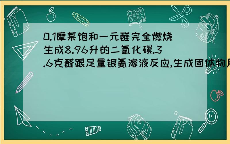 0.1摩某饱和一元醛完全燃烧生成8.96升的二氧化碳.3.6克醛跟足量银氨溶液反应,生成固体物质的质量是多少