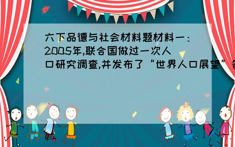 六下品德与社会材料题材料一：2005年,联合国做过一次人口研究调查,并发布了“世界人口展望”告.这份报告说,目前的世界第