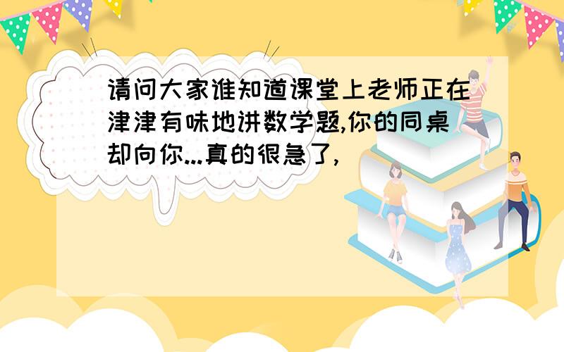 请问大家谁知道课堂上老师正在津津有味地讲数学题,你的同桌却向你...真的很急了,