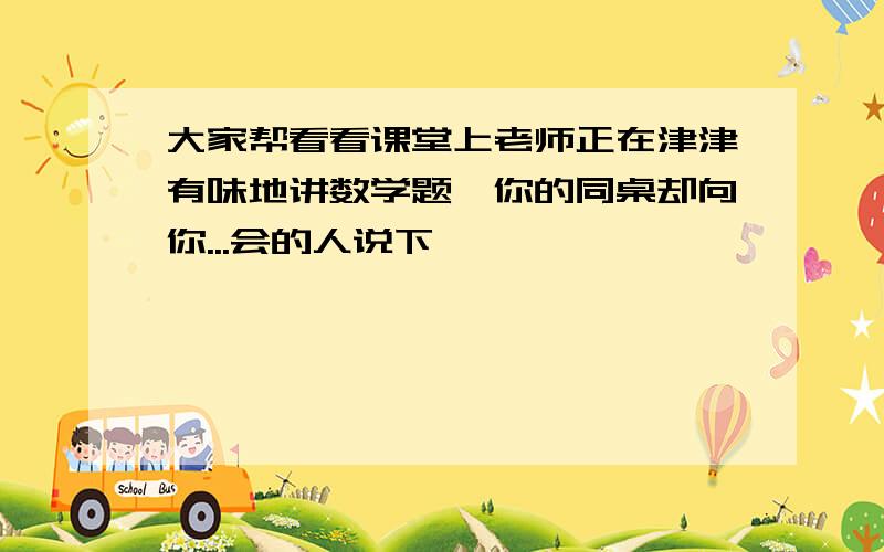 大家帮看看课堂上老师正在津津有味地讲数学题,你的同桌却向你...会的人说下嘛,