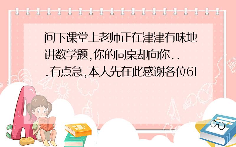 问下课堂上老师正在津津有味地讲数学题,你的同桌却向你...有点急,本人先在此感谢各位6I