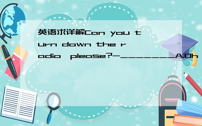 英语求详解Can you turn down the radio,please?-_______A.Oh,I know