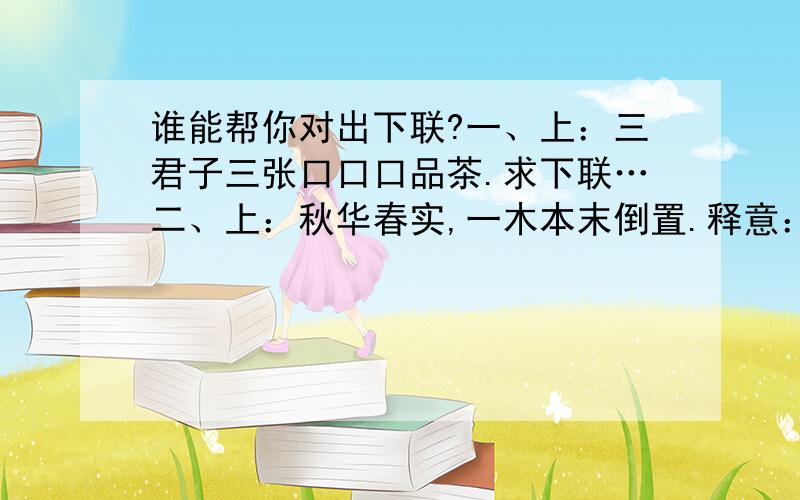 谁能帮你对出下联?一、上：三君子三张口口口品茶.求下联…二、上：秋华春实,一木本末倒置.释意：本有成语“春华秋实”一词,