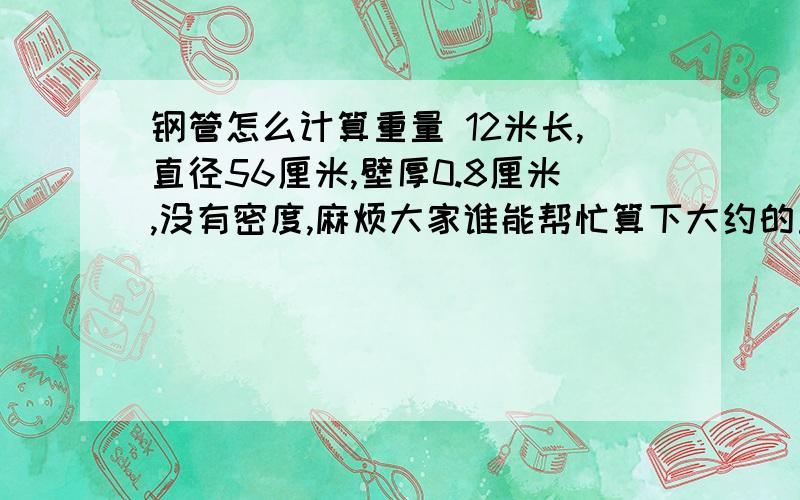 钢管怎么计算重量 12米长,直径56厘米,壁厚0.8厘米,没有密度,麻烦大家谁能帮忙算下大约的重量,