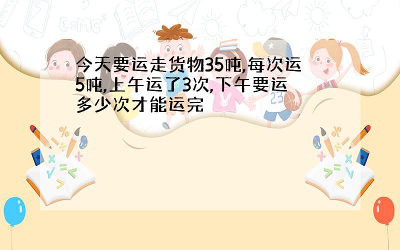 今天要运走货物35吨,每次运5吨,上午运了3次,下午要运多少次才能运完