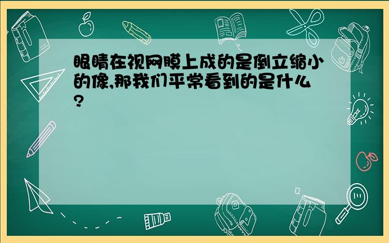 眼睛在视网膜上成的是倒立缩小的像,那我们平常看到的是什么?