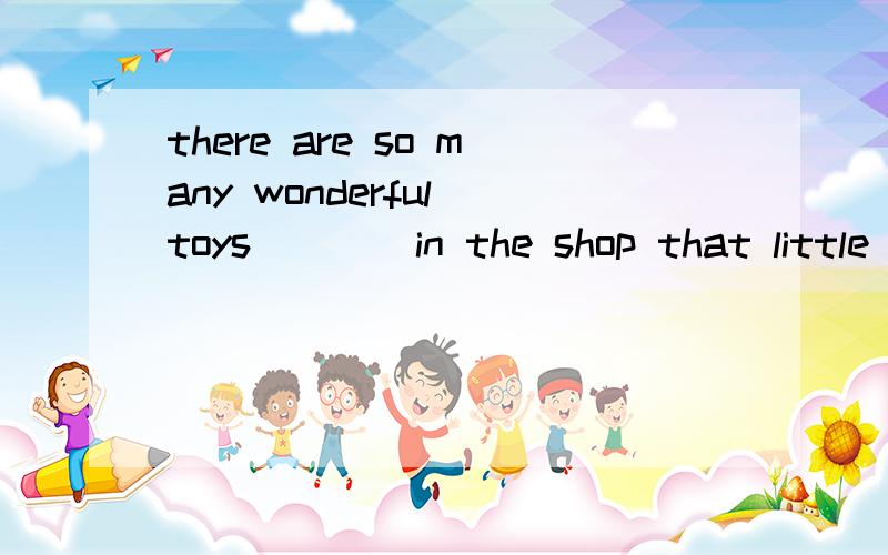 there are so many wonderful toys____in the shop that little