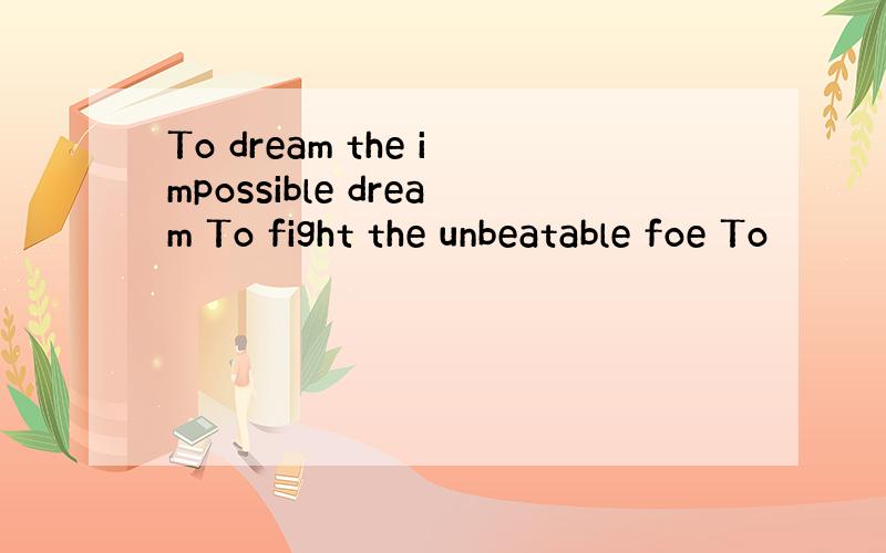 To dream the impossible dream To fight the unbeatable foe To