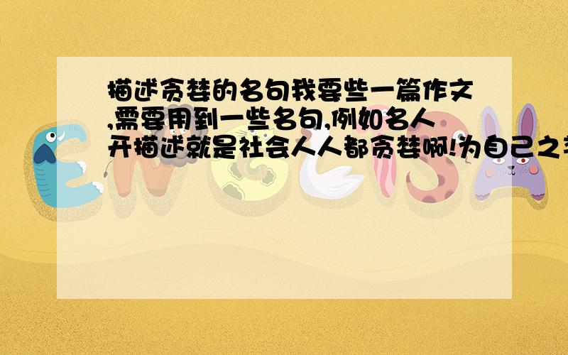 描述贪婪的名句我要些一篇作文,需要用到一些名句,例如名人开描述就是社会人人都贪婪啊!为自己之类的名句,最好是对偶的!