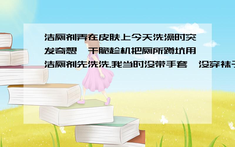 洁厕剂弄在皮肤上今天洗澡时突发奇想,干脆趁机把厕所蹲坑用洁厕剂先洗洗.我当时没带手套,没穿袜子,因为正在洗澡嘛!清洗时有