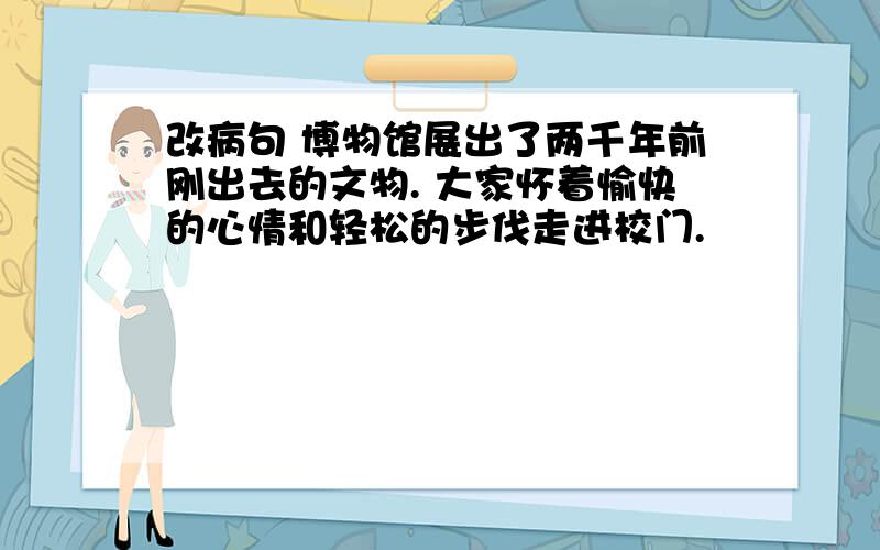 改病句 博物馆展出了两千年前刚出去的文物. 大家怀着愉快的心情和轻松的步伐走进校门.