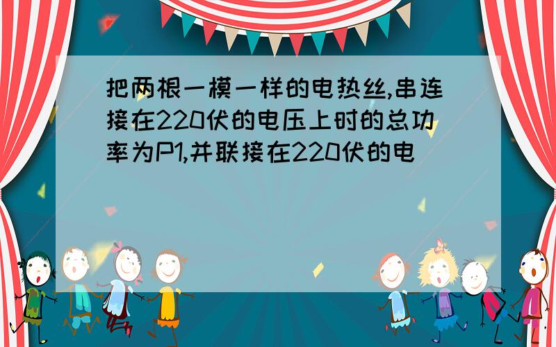 把两根一模一样的电热丝,串连接在220伏的电压上时的总功率为P1,并联接在220伏的电