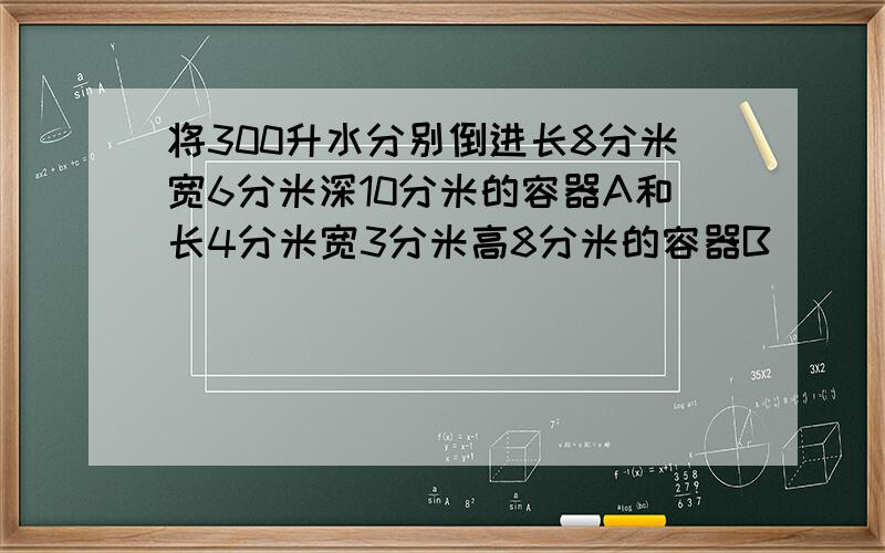 将300升水分别倒进长8分米宽6分米深10分米的容器A和长4分米宽3分米高8分米的容器B