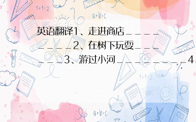 英语翻译1、走进商店________2、在树下玩耍______3、游过小河________4、坐在母亲旁边____5、沿