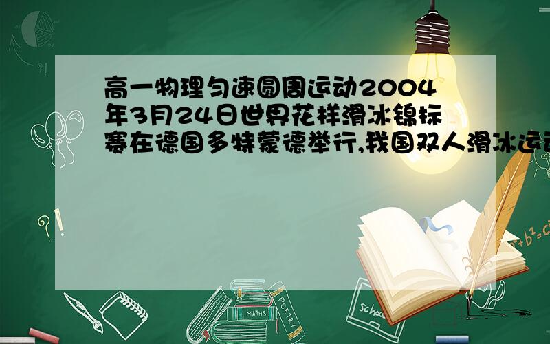 高一物理匀速圆周运动2004年3月24日世界花样滑冰锦标赛在德国多特蒙德举行,我国双人滑冰运动员申雪、赵宏博取得亚军的骄