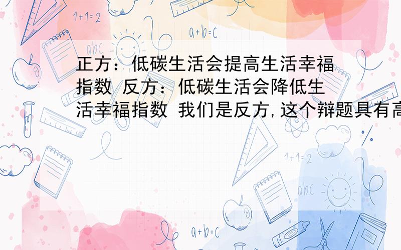 正方：低碳生活会提高生活幸福指数 反方：低碳生活会降低生活幸福指数 我们是反方,这个辩题具有高难度,