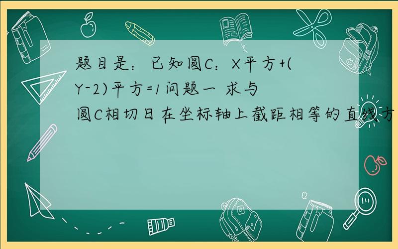 题目是：已知圆C：X平方+(Y-2)平方=1问题一 求与圆C相切日在坐标轴上截距相等的直线方程问题二：和圆C外切