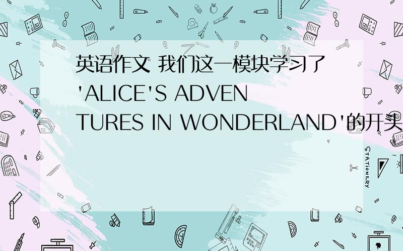 英语作文 我们这一模块学习了'ALICE'S ADVENTURES IN WONDERLAND'的开头,但是后来发生的