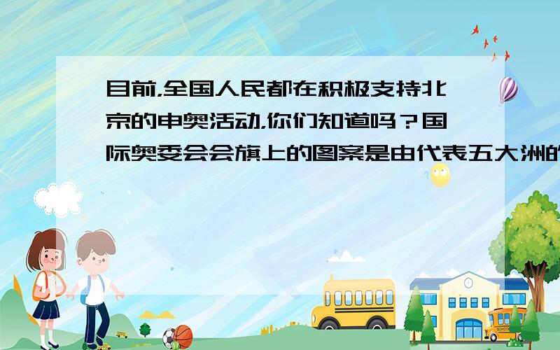 目前，全国人民都在积极支持北京的申奥活动，你们知道吗？国际奥委会会旗上的图案是由代表五大洲的五个圆环组成（如右图），每个