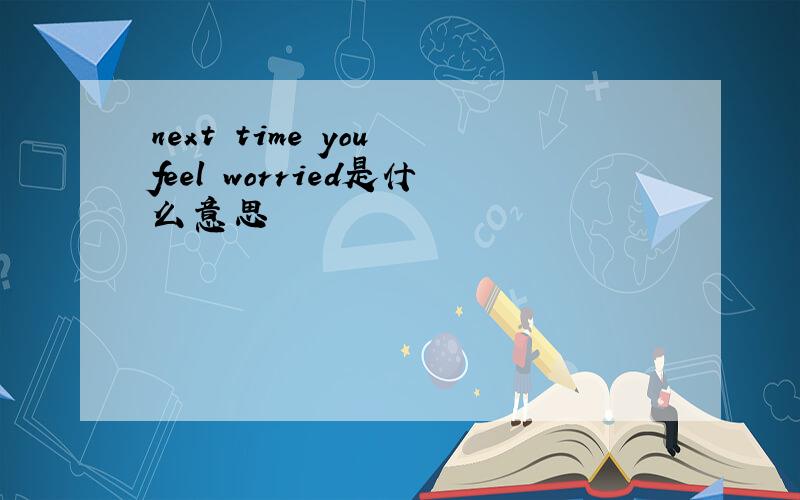 next time you feel worried是什么意思