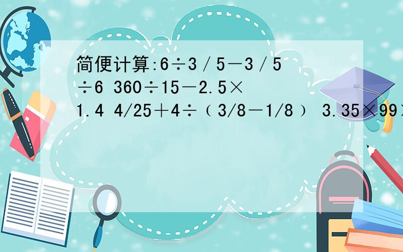 简便计算:6÷3／5－3／5÷6 360÷15－2.5×1.4 4/25＋4÷﹙3/8－1/8﹚ 3.35×99×2＋6