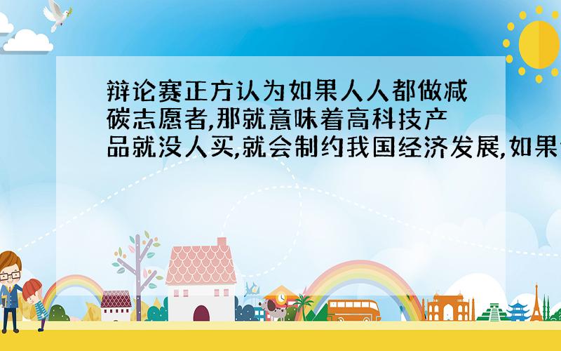 辩论赛正方认为如果人人都做减碳志愿者,那就意味着高科技产品就没人买,就会制约我国经济发展,如果你是反方代表情你运用我国基