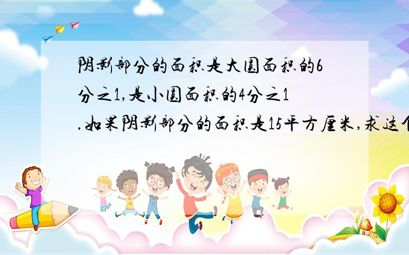 阴影部分的面积是大圆面积的6分之1,是小圆面积的4分之1.如果阴影部分的面积是15平方厘米,求这个图形的总面积.&nbs