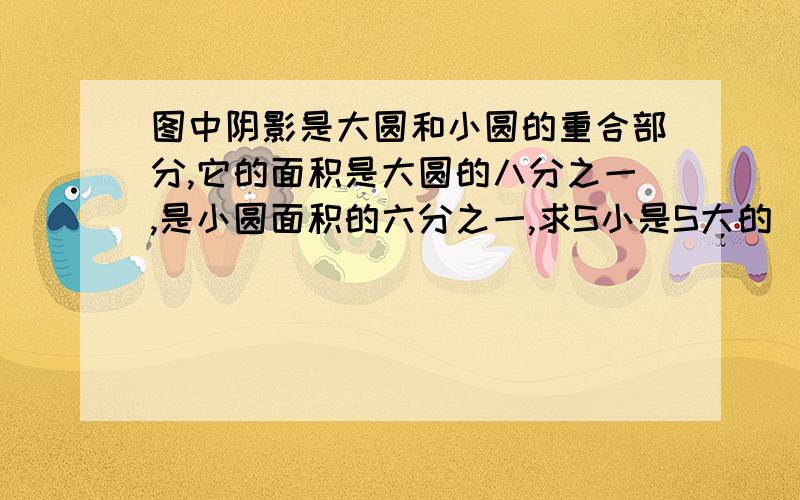 图中阴影是大圆和小圆的重合部分,它的面积是大圆的八分之一,是小圆面积的六分之一,求S小是S大的( )%.