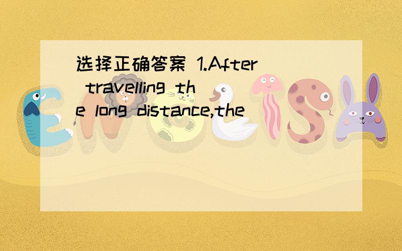 选择正确答案 1.After travelling the long distance,the