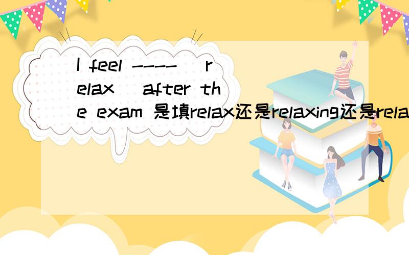 I feel ---- （relax） after the exam 是填relax还是relaxing还是relaxe