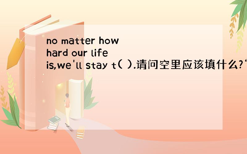 no matter how hard our life is,we'll stay t( ).请问空里应该填什么?“t”